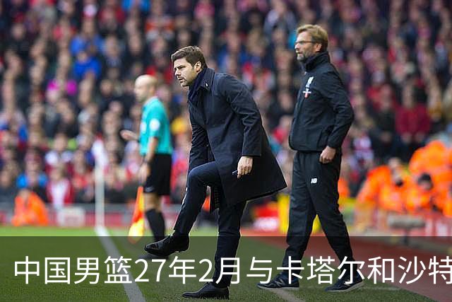 中国男篮27年2月与卡塔尔&沙特进行世预赛 深篮公司征集承办赛区